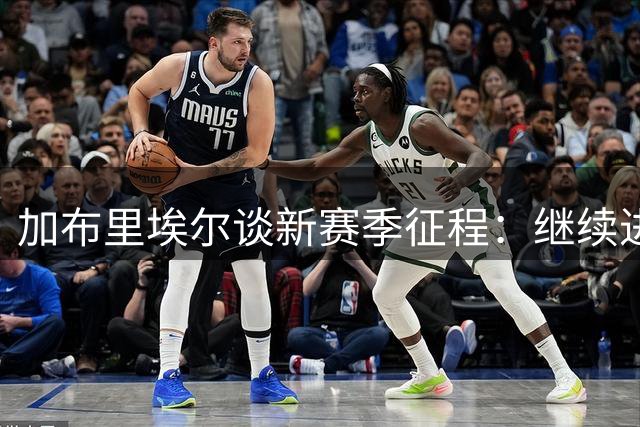 加布里埃尔谈新赛季征程：继续进步，力争更多荣誉