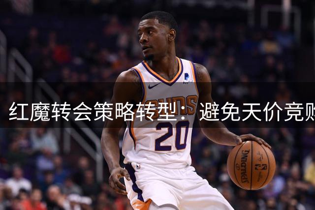 红魔转会策略转型：避免天价竞购蓄力中场升级