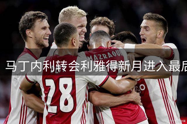 马丁内利转会利雅得新月进入最后冲刺阶段